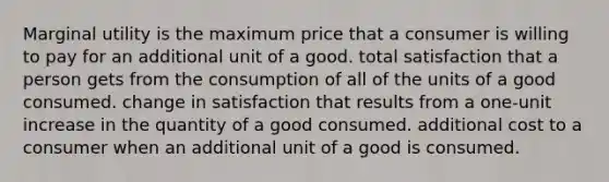 Marginal utility is the maximum price that a consumer is willing to pay for an additional unit of a good. total satisfaction that a person gets from the consumption of all of the units of a good consumed. change in satisfaction that results from a one-unit increase in the quantity of a good consumed. additional cost to a consumer when an additional unit of a good is consumed.