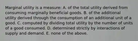 Marginal utility is a measure: A. of the total utility derived from consuming marginally beneficial goods. B. of the additional utility derived through the consumption of an additional unit of a good. C. computed by dividing total utility by the number of units of a good consumed. D. determined strictly by interactions of supply and demand. E. none of the above.