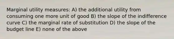 Marginal utility measures: A) the additional utility from consuming one more unit of good B) the slope of the indifference curve C) the marginal rate of substitution D) the slope of the budget line E) none of the above