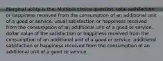 Marginal utility is the: Multiple choice question. total satisfaction or happiness received from the consumption of an additional unit of a good or service. usual satisfaction or happiness received from the consumption of an additional unit of a good or service. dollar value of the satisfaction or happiness received from the consumption of an additional unit of a good or service. additional satisfaction or happiness received from the consumption of an additional unit of a good or service.