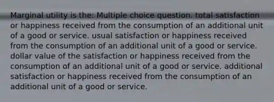 Marginal utility is the: Multiple choice question. total satisfaction or happiness received from the consumption of an additional unit of a good or service. usual satisfaction or happiness received from the consumption of an additional unit of a good or service. dollar value of the satisfaction or happiness received from the consumption of an additional unit of a good or service. additional satisfaction or happiness received from the consumption of an additional unit of a good or service.