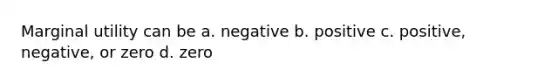 Marginal utility can be a. negative b. positive c. positive, negative, or zero d. zero