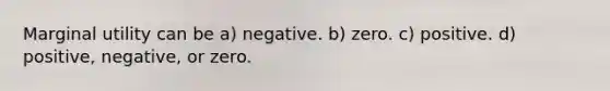 Marginal utility can be a) negative. b) zero. c) positive. d) positive, negative, or zero.