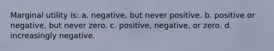 Marginal utility is: a. negative, but never positive. b. positive or negative, but never zero. c. positive, negative, or zero. d. increasingly negative.