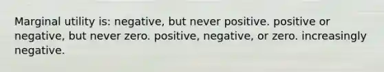 Marginal utility is: negative, but never positive. positive or negative, but never zero. positive, negative, or zero. increasingly negative.