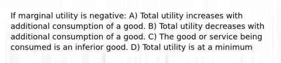 If marginal utility is negative: A) Total utility increases with additional consumption of a good. B) Total utility decreases with additional consumption of a good. C) The good or service being consumed is an inferior good. D) Total utility is at a minimum