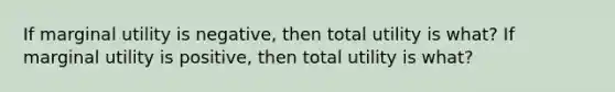 If marginal utility is negative, then total utility is what? If marginal utility is positive, then total utility is what?