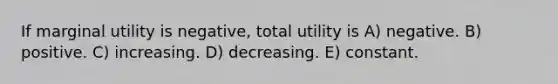 If marginal utility is negative, total utility is A) negative. B) positive. C) increasing. D) decreasing. E) constant.