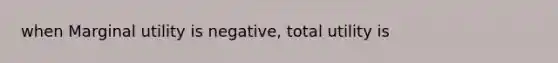 when Marginal utility is negative, total utility is