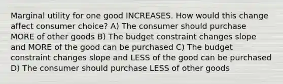 Marginal utility for one good INCREASES. How would this change affect consumer choice? A) The consumer should purchase MORE of other goods B) The budget constraint changes slope and MORE of the good can be purchased C) The budget constraint changes slope and LESS of the good can be purchased D) The consumer should purchase LESS of other goods