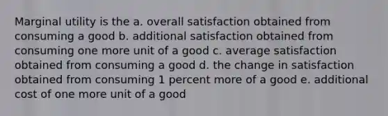 Marginal utility is the a. overall satisfaction obtained from consuming a good b. additional satisfaction obtained from consuming one more unit of a good c. average satisfaction obtained from consuming a good d. the change in satisfaction obtained from consuming 1 percent more of a good e. additional cost of one more unit of a good