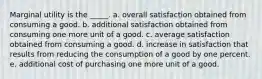 Marginal utility is the _____. a. overall satisfaction obtained from consuming a good. b. additional satisfaction obtained from consuming one more unit of a good. c. average satisfaction obtained from consuming a good. d. increase in satisfaction that results from reducing the consumption of a good by one percent. e. additional cost of purchasing one more unit of a good.