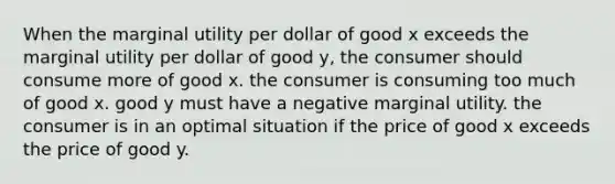 When the marginal utility per dollar of good x exceeds the marginal utility per dollar of good y, the consumer should consume more of good x. the consumer is consuming too much of good x. good y must have a negative marginal utility. the consumer is in an optimal situation if the price of good x exceeds the price of good y.