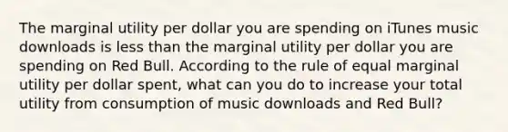 The marginal utility per dollar you are spending on iTunes music downloads is less than the marginal utility per dollar you are spending on Red Bull. According to the rule of equal marginal utility per dollar​ spent, what can you do to increase your total utility from consumption of music downloads and Red​ Bull?