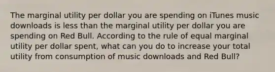 The marginal utility per dollar you are spending on iTunes music downloads is less than the marginal utility per dollar you are spending on Red Bull. According to the rule of equal marginal utility per dollar spent, what can you do to increase your total utility from consumption of music downloads and Red Bull?