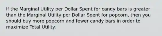 If the Marginal Utility per Dollar Spent for candy bars is greater than the Marginal Utility per Dollar Spent for popcorn, then you should buy more popcorn and fewer candy bars in order to maximize Total Utility.