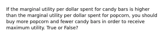 If the marginal utility per dollar spent for candy bars is higher than the marginal utility per dollar spent for popcorn, you should buy more popcorn and fewer candy bars in order to receive maximum utility. True or False?