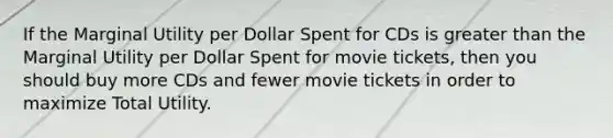 If the Marginal Utility per Dollar Spent for CDs is greater than the Marginal Utility per Dollar Spent for movie tickets, then you should buy more CDs and fewer movie tickets in order to maximize Total Utility.