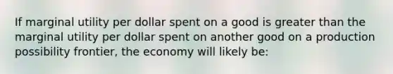 If marginal utility per dollar spent on a good is greater than the marginal utility per dollar spent on another good on a production possibility frontier, the economy will likely be: