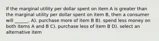 If the marginal utility per dollar spent on item A is greater than the marginal utility per dollar spent on item B, then a consumer will ______. A). purchase more of item B B). spend less money on both items A and B C). purchase less of item B D). select an alternative item