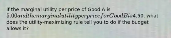 If the marginal utility per price of Good A is 5.00 and the marginal utility per price for Good B is4.50, what does the utility-maximizing rule tell you to do if the budget allows it?