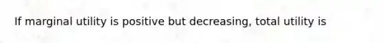 If marginal utility is positive but decreasing, total utility is