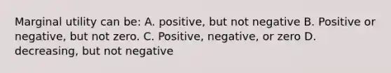 Marginal utility can be: A. positive, but not negative B. Positive or negative, but not zero. C. Positive, negative, or zero D. decreasing, but not negative