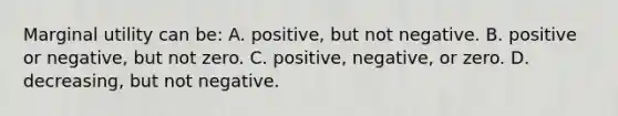 Marginal utility can be: A. positive, but not negative. B. positive or negative, but not zero. C. positive, negative, or zero. D. decreasing, but not negative.