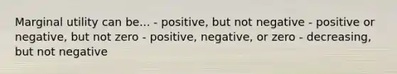 Marginal utility can be... - positive, but not negative - positive or negative, but not zero - positive, negative, or zero - decreasing, but not negative