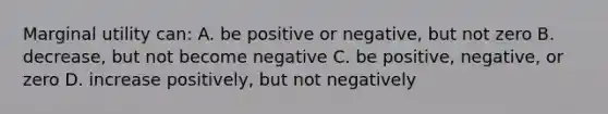 Marginal utility can: A. be positive or negative, but not zero B. decrease, but not become negative C. be positive, negative, or zero D. increase positively, but not negatively