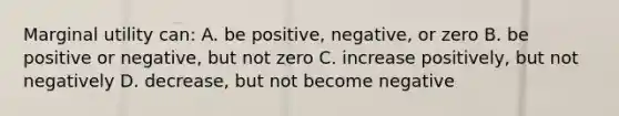 Marginal utility can: A. be positive, negative, or zero B. be positive or negative, but not zero C. increase positively, but not negatively D. decrease, but not become negative