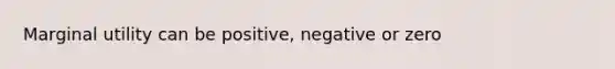 Marginal utility can be positive, negative or zero