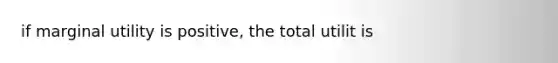 if marginal utility is positive, the total utilit is