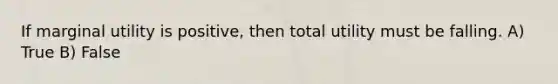 If marginal utility is positive, then total utility must be falling. A) True B) False