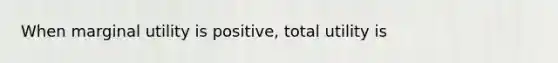 When marginal utility is positive, total utility is