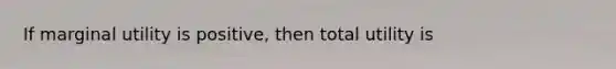 If marginal utility is positive, then total utility is