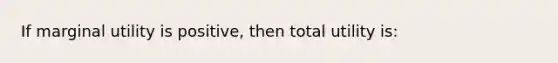 ​If marginal utility is positive, then total utility is: