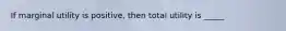 If marginal utility is positive, then total utility is _____