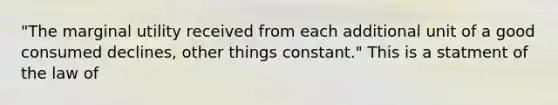 "The marginal utility received from each additional unit of a good consumed declines, other things constant." This is a statment of the law of