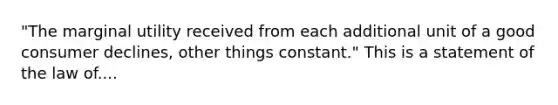 "The marginal utility received from each additional unit of a good consumer declines, other things constant." This is a statement of the law of....