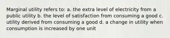 Marginal utility refers to: a. the extra level of electricity from a public utility b. the level of satisfaction from consuming a good c. utility derived from consuming a good d. a change in utility when consumption is increased by one unit