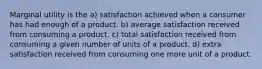 Marginal utility is the a) satisfaction achieved when a consumer has had enough of a product. b) average satisfaction received from consuming a product. c) total satisfaction received from consuming a given number of units of a product. d) extra satisfaction received from consuming one more unit of a product.