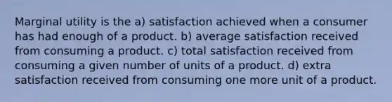 Marginal utility is the a) satisfaction achieved when a consumer has had enough of a product. b) average satisfaction received from consuming a product. c) total satisfaction received from consuming a given number of units of a product. d) extra satisfaction received from consuming one more unit of a product.