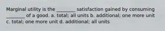 Marginal utility is the ________ satisfaction gained by consuming ________ of a good. a. total; all units b. additional; one more unit c. total; one more unit d. additional; all units