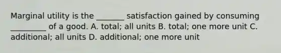 Marginal utility is the _______ satisfaction gained by consuming _________ of a good. A. total; all units B. total; one more unit C. additional; all units D. additional; one more unit