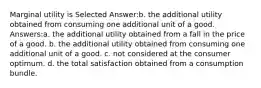 Marginal utility is Selected Answer:b. the additional utility obtained from consuming one additional unit of a good. Answers:a. the additional utility obtained from a fall in the price of a good. b. the additional utility obtained from consuming one additional unit of a good. c. not considered at the consumer optimum. d. the total satisfaction obtained from a consumption bundle.