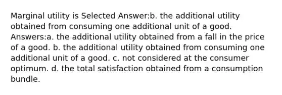 Marginal utility is Selected Answer:b. the additional utility obtained from consuming one additional unit of a good. Answers:a. the additional utility obtained from a fall in the price of a good. b. the additional utility obtained from consuming one additional unit of a good. c. not considered at the consumer optimum. d. the total satisfaction obtained from a consumption bundle.