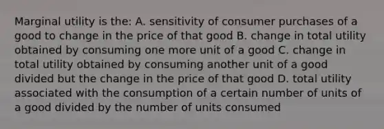 Marginal utility is the: A. sensitivity of consumer purchases of a good to change in the price of that good B. change in total utility obtained by consuming one more unit of a good C. change in total utility obtained by consuming another unit of a good divided but the change in the price of that good D. total utility associated with the consumption of a certain number of units of a good divided by the number of units consumed