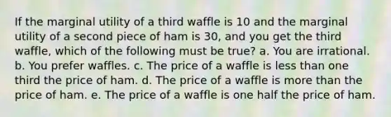 If the marginal utility of a third waffle is 10 and the marginal utility of a second piece of ham is 30, and you get the third waffle, which of the following must be true? a. You are irrational. b. You prefer waffles. c. The price of a waffle is <a href='https://www.questionai.com/knowledge/k7BtlYpAMX-less-than' class='anchor-knowledge'>less than</a> one third the price of ham. d. The price of a waffle is <a href='https://www.questionai.com/knowledge/keWHlEPx42-more-than' class='anchor-knowledge'>more than</a> the price of ham. e. The price of a waffle is one half the price of ham.