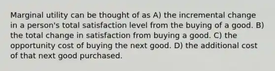 Marginal utility can be thought of as A) the incremental change in a person's total satisfaction level from the buying of a good. B) the total change in satisfaction from buying a good. C) the opportunity cost of buying the next good. D) the additional cost of that next good purchased.